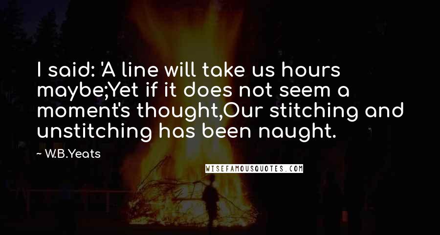 W.B.Yeats Quotes: I said: 'A line will take us hours maybe;Yet if it does not seem a moment's thought,Our stitching and unstitching has been naught.