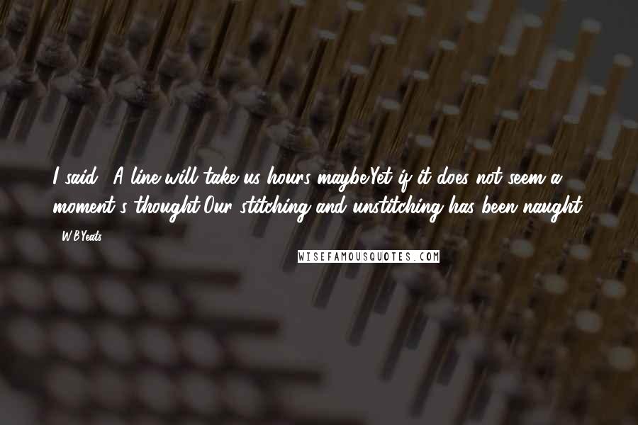 W.B.Yeats Quotes: I said: 'A line will take us hours maybe;Yet if it does not seem a moment's thought,Our stitching and unstitching has been naught.