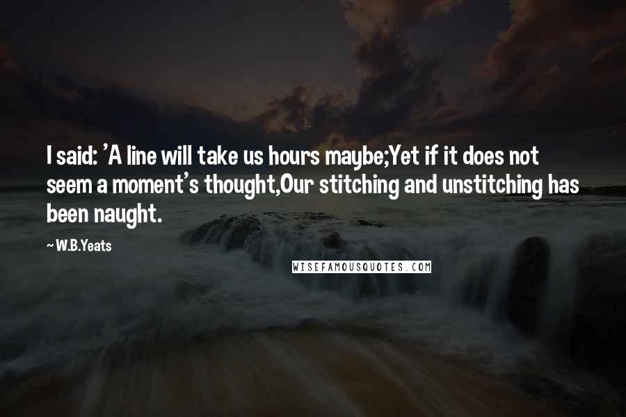 W.B.Yeats Quotes: I said: 'A line will take us hours maybe;Yet if it does not seem a moment's thought,Our stitching and unstitching has been naught.
