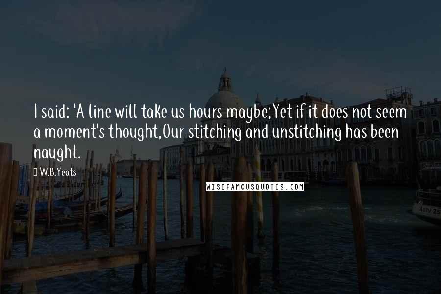 W.B.Yeats Quotes: I said: 'A line will take us hours maybe;Yet if it does not seem a moment's thought,Our stitching and unstitching has been naught.