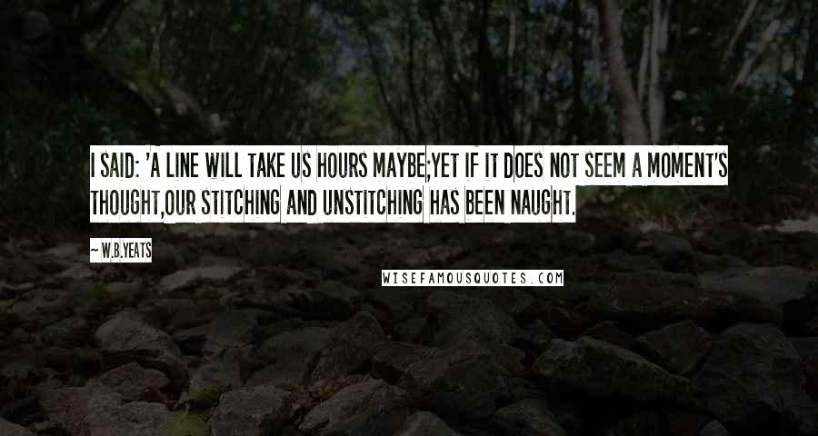 W.B.Yeats Quotes: I said: 'A line will take us hours maybe;Yet if it does not seem a moment's thought,Our stitching and unstitching has been naught.