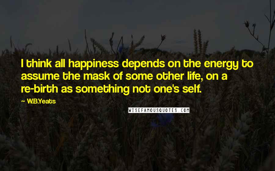 W.B.Yeats Quotes: I think all happiness depends on the energy to assume the mask of some other life, on a re-birth as something not one's self.