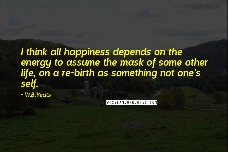 W.B.Yeats Quotes: I think all happiness depends on the energy to assume the mask of some other life, on a re-birth as something not one's self.