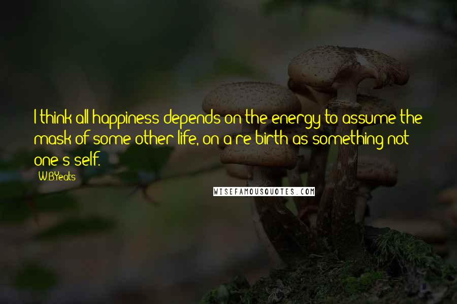 W.B.Yeats Quotes: I think all happiness depends on the energy to assume the mask of some other life, on a re-birth as something not one's self.