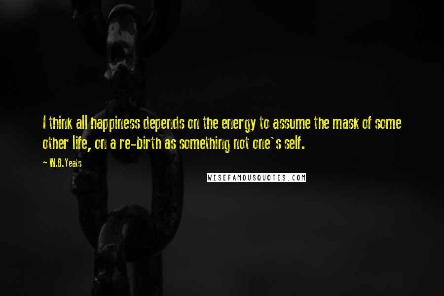 W.B.Yeats Quotes: I think all happiness depends on the energy to assume the mask of some other life, on a re-birth as something not one's self.