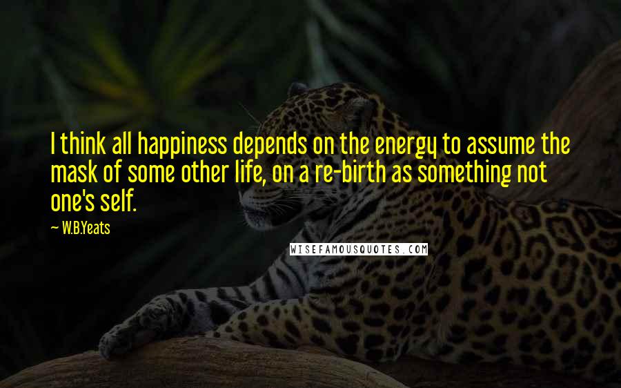 W.B.Yeats Quotes: I think all happiness depends on the energy to assume the mask of some other life, on a re-birth as something not one's self.