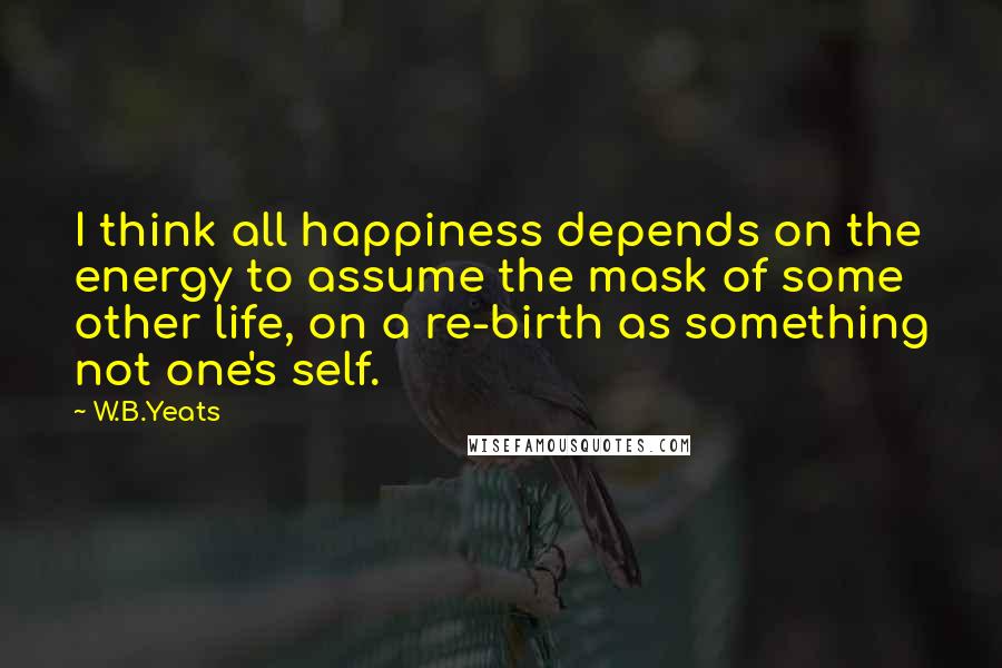 W.B.Yeats Quotes: I think all happiness depends on the energy to assume the mask of some other life, on a re-birth as something not one's self.