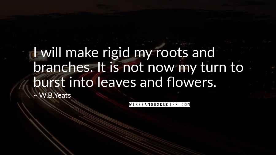 W.B.Yeats Quotes: I will make rigid my roots and branches. It is not now my turn to burst into leaves and flowers.