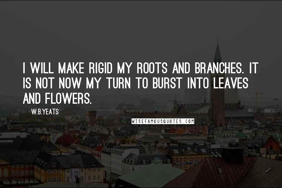 W.B.Yeats Quotes: I will make rigid my roots and branches. It is not now my turn to burst into leaves and flowers.