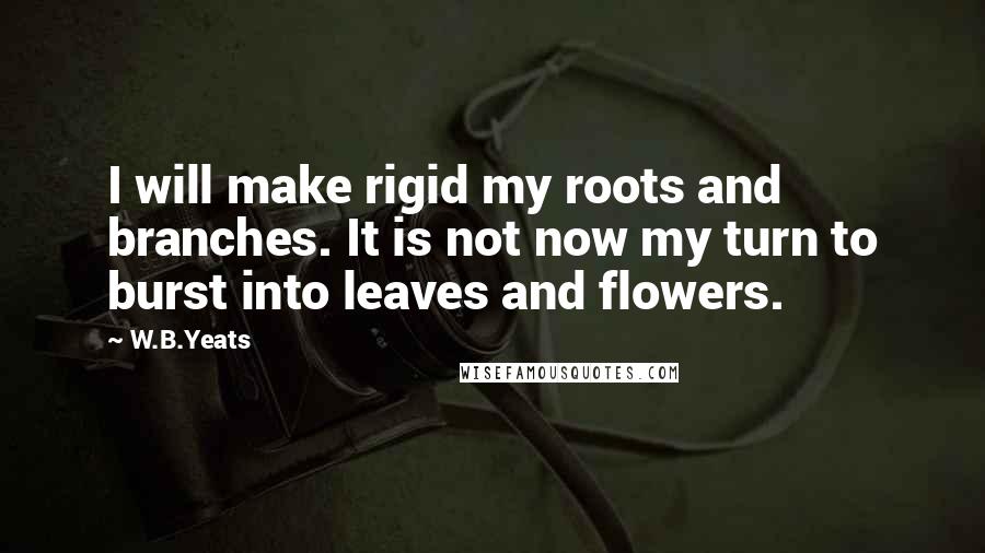 W.B.Yeats Quotes: I will make rigid my roots and branches. It is not now my turn to burst into leaves and flowers.