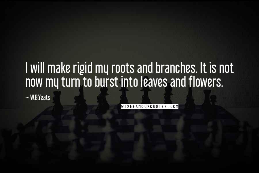 W.B.Yeats Quotes: I will make rigid my roots and branches. It is not now my turn to burst into leaves and flowers.