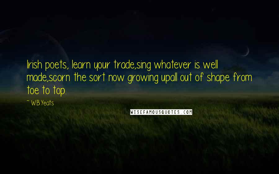 W.B.Yeats Quotes: Irish poets, learn your trade,sing whatever is well made,scorn the sort now growing upall out of shape from toe to top.