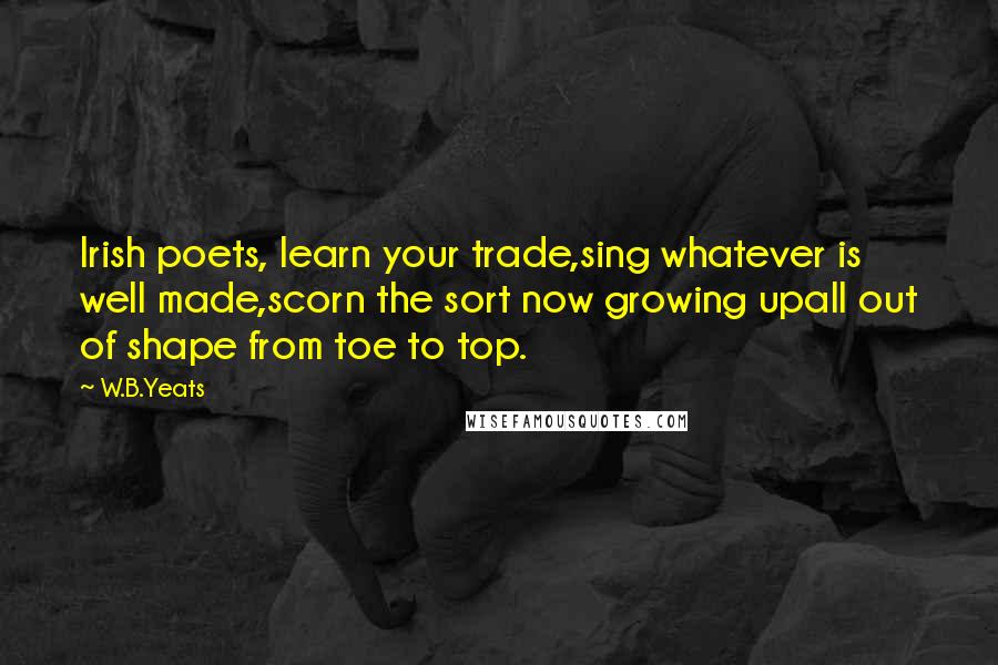 W.B.Yeats Quotes: Irish poets, learn your trade,sing whatever is well made,scorn the sort now growing upall out of shape from toe to top.