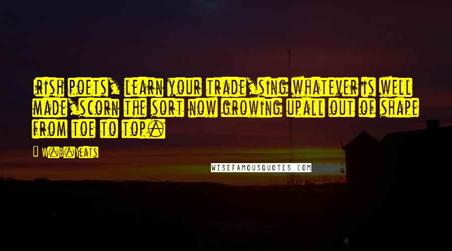 W.B.Yeats Quotes: Irish poets, learn your trade,sing whatever is well made,scorn the sort now growing upall out of shape from toe to top.