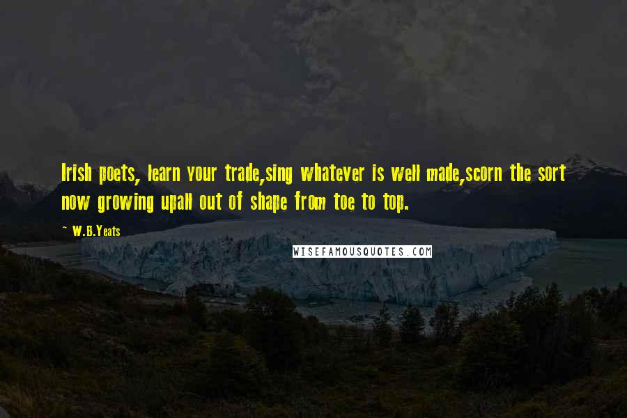 W.B.Yeats Quotes: Irish poets, learn your trade,sing whatever is well made,scorn the sort now growing upall out of shape from toe to top.