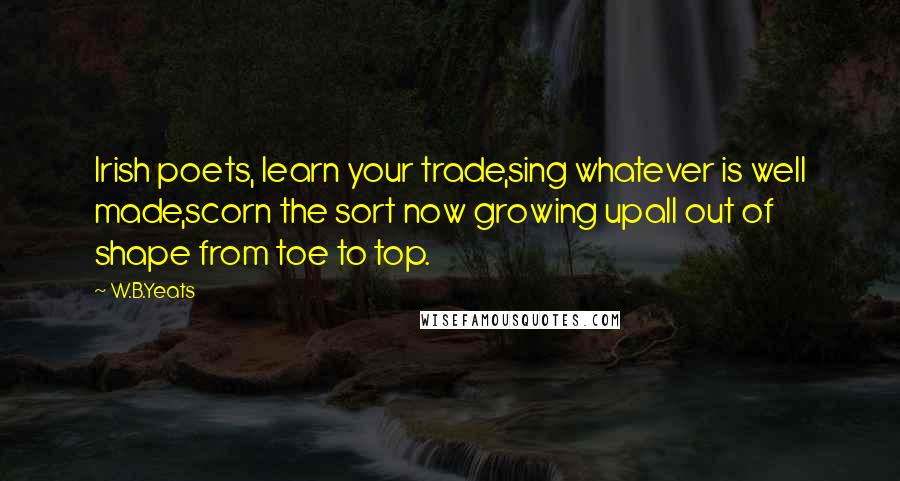 W.B.Yeats Quotes: Irish poets, learn your trade,sing whatever is well made,scorn the sort now growing upall out of shape from toe to top.