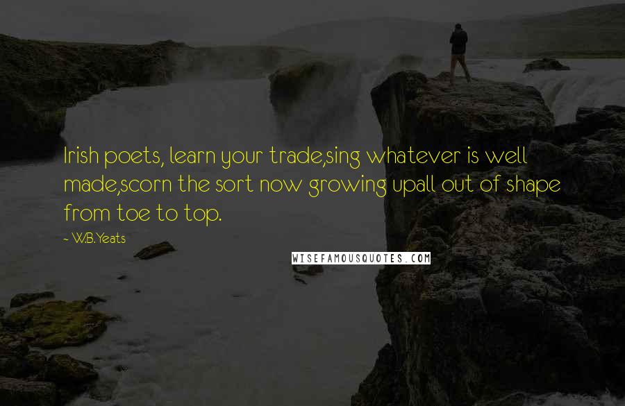 W.B.Yeats Quotes: Irish poets, learn your trade,sing whatever is well made,scorn the sort now growing upall out of shape from toe to top.