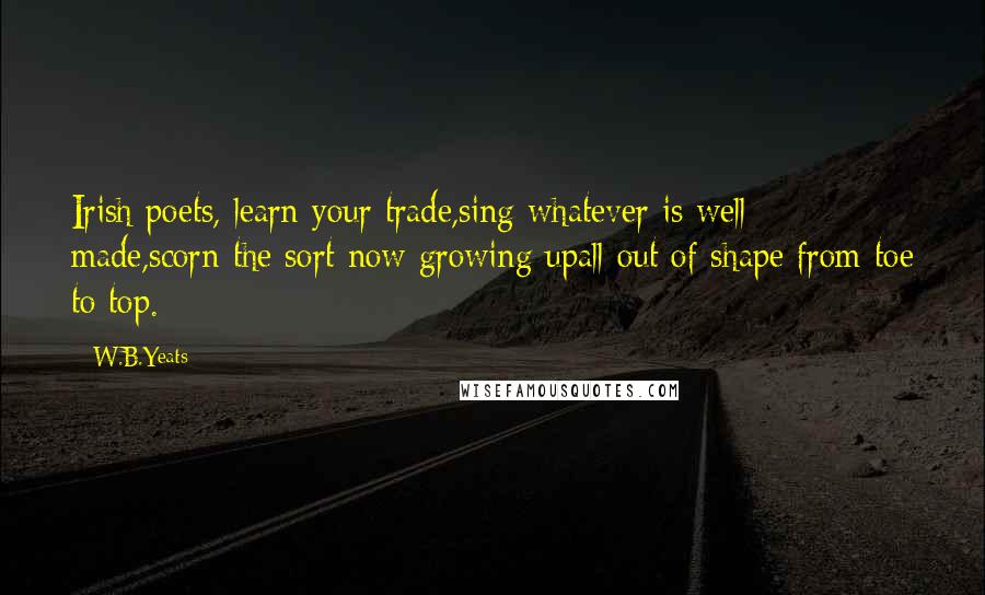 W.B.Yeats Quotes: Irish poets, learn your trade,sing whatever is well made,scorn the sort now growing upall out of shape from toe to top.