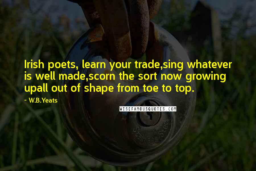 W.B.Yeats Quotes: Irish poets, learn your trade,sing whatever is well made,scorn the sort now growing upall out of shape from toe to top.