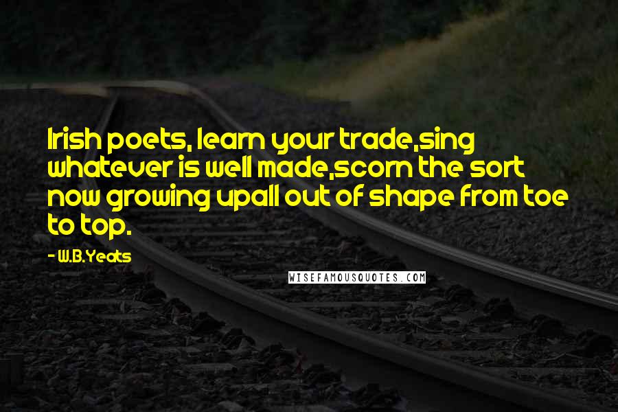 W.B.Yeats Quotes: Irish poets, learn your trade,sing whatever is well made,scorn the sort now growing upall out of shape from toe to top.