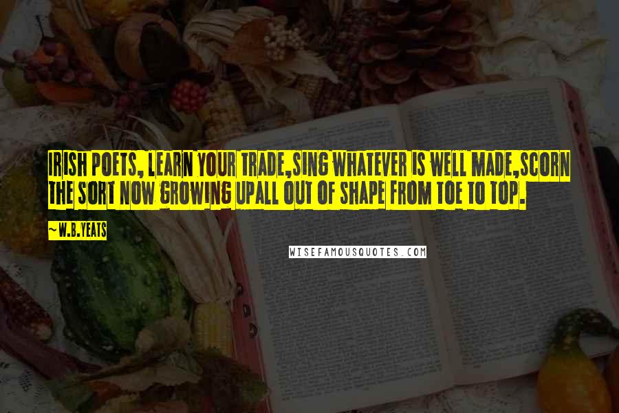 W.B.Yeats Quotes: Irish poets, learn your trade,sing whatever is well made,scorn the sort now growing upall out of shape from toe to top.