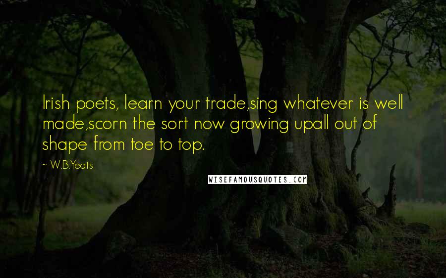 W.B.Yeats Quotes: Irish poets, learn your trade,sing whatever is well made,scorn the sort now growing upall out of shape from toe to top.