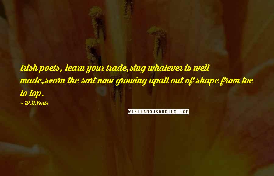 W.B.Yeats Quotes: Irish poets, learn your trade,sing whatever is well made,scorn the sort now growing upall out of shape from toe to top.