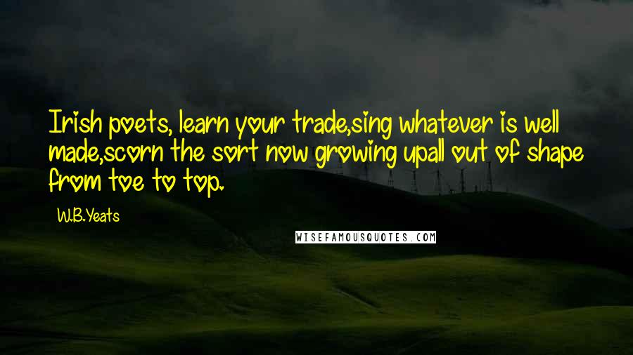 W.B.Yeats Quotes: Irish poets, learn your trade,sing whatever is well made,scorn the sort now growing upall out of shape from toe to top.