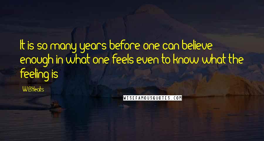 W.B.Yeats Quotes: It is so many years before one can believe enough in what one feels even to know what the feeling is