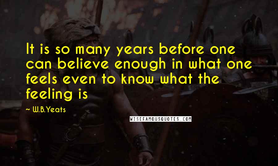 W.B.Yeats Quotes: It is so many years before one can believe enough in what one feels even to know what the feeling is