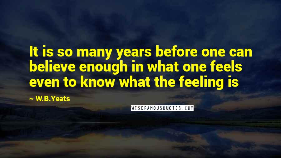 W.B.Yeats Quotes: It is so many years before one can believe enough in what one feels even to know what the feeling is