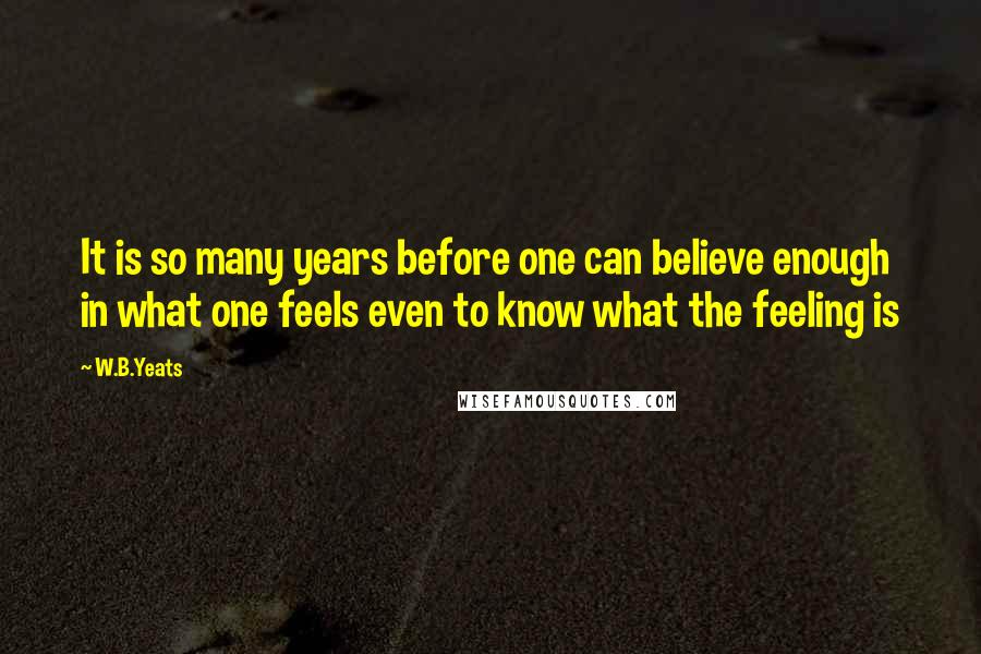 W.B.Yeats Quotes: It is so many years before one can believe enough in what one feels even to know what the feeling is