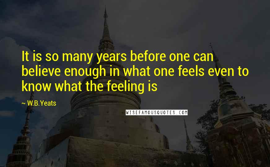 W.B.Yeats Quotes: It is so many years before one can believe enough in what one feels even to know what the feeling is