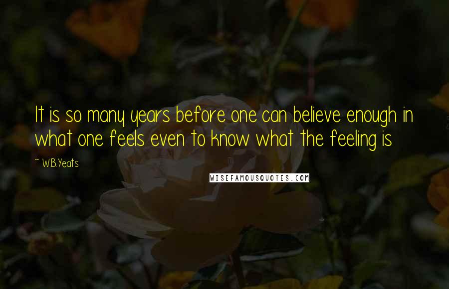 W.B.Yeats Quotes: It is so many years before one can believe enough in what one feels even to know what the feeling is