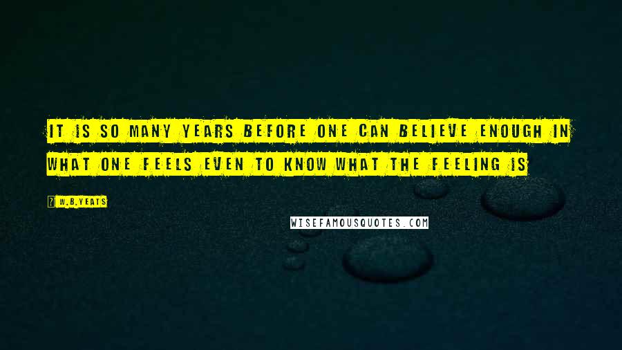 W.B.Yeats Quotes: It is so many years before one can believe enough in what one feels even to know what the feeling is