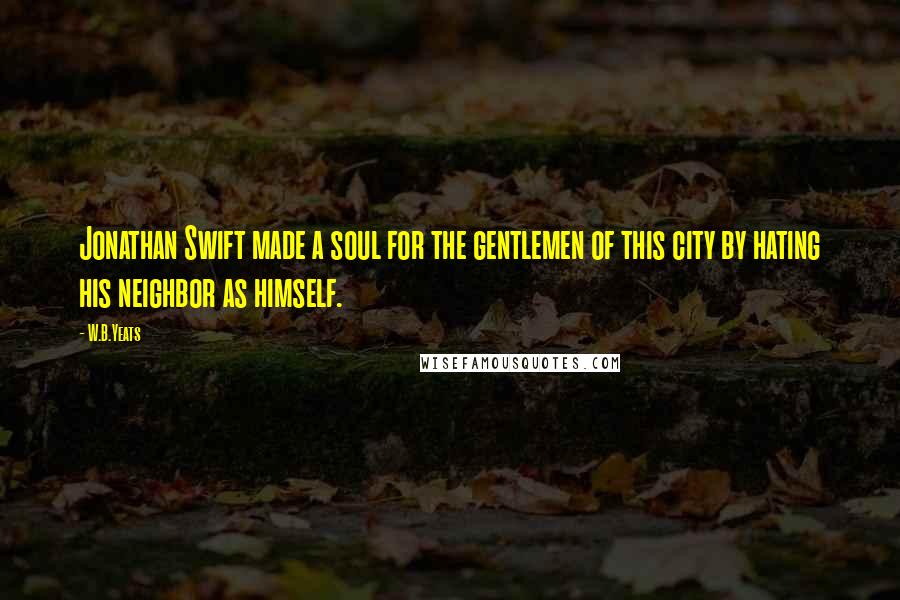W.B.Yeats Quotes: Jonathan Swift made a soul for the gentlemen of this city by hating his neighbor as himself.