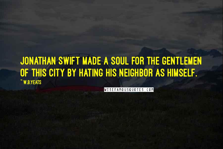 W.B.Yeats Quotes: Jonathan Swift made a soul for the gentlemen of this city by hating his neighbor as himself.