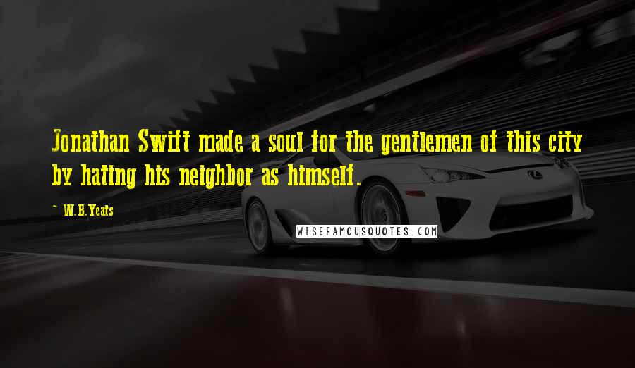 W.B.Yeats Quotes: Jonathan Swift made a soul for the gentlemen of this city by hating his neighbor as himself.