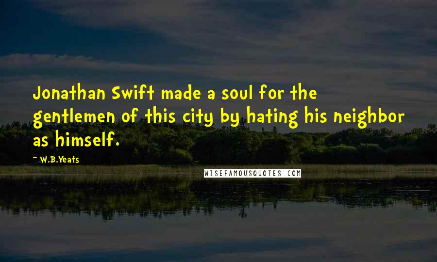 W.B.Yeats Quotes: Jonathan Swift made a soul for the gentlemen of this city by hating his neighbor as himself.