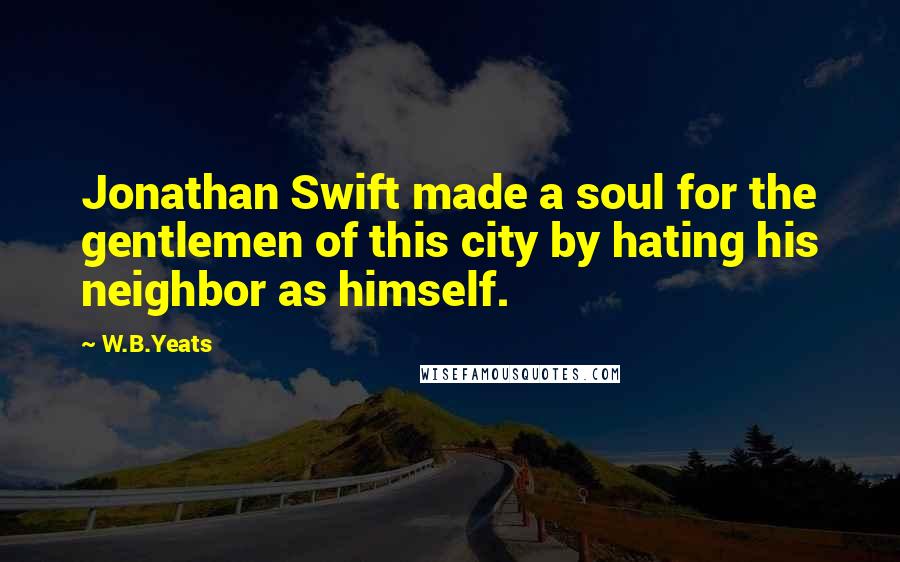 W.B.Yeats Quotes: Jonathan Swift made a soul for the gentlemen of this city by hating his neighbor as himself.