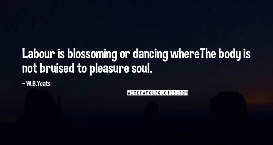 W.B.Yeats Quotes: Labour is blossoming or dancing whereThe body is not bruised to pleasure soul.