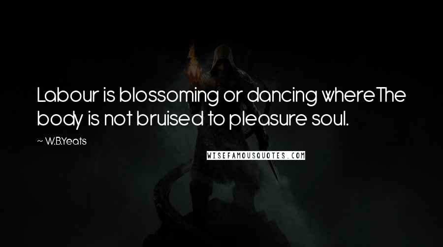 W.B.Yeats Quotes: Labour is blossoming or dancing whereThe body is not bruised to pleasure soul.