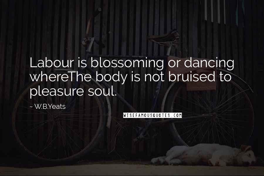 W.B.Yeats Quotes: Labour is blossoming or dancing whereThe body is not bruised to pleasure soul.