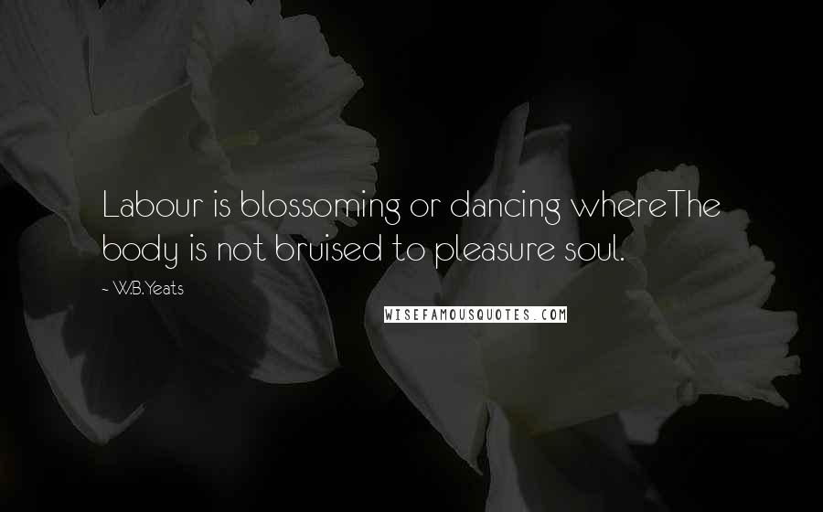 W.B.Yeats Quotes: Labour is blossoming or dancing whereThe body is not bruised to pleasure soul.