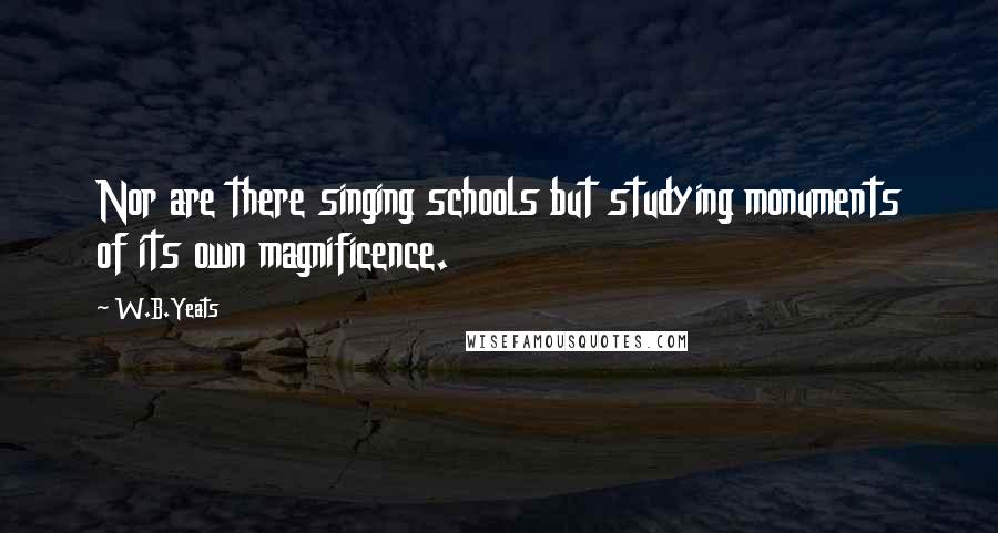 W.B.Yeats Quotes: Nor are there singing schools but studying monuments of its own magnificence.