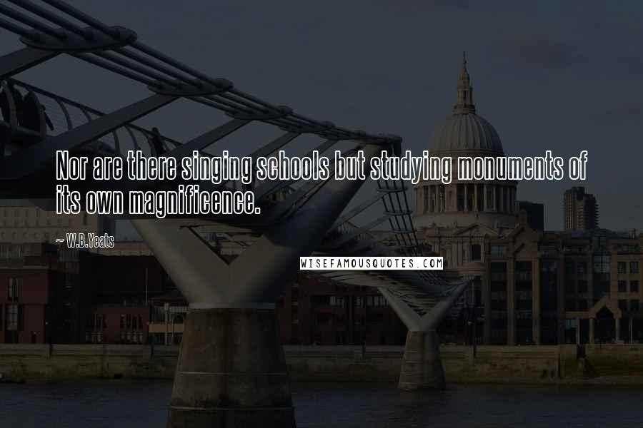 W.B.Yeats Quotes: Nor are there singing schools but studying monuments of its own magnificence.