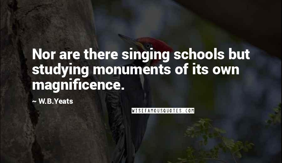 W.B.Yeats Quotes: Nor are there singing schools but studying monuments of its own magnificence.