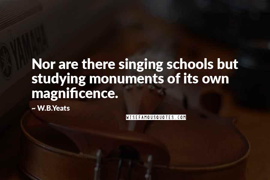 W.B.Yeats Quotes: Nor are there singing schools but studying monuments of its own magnificence.