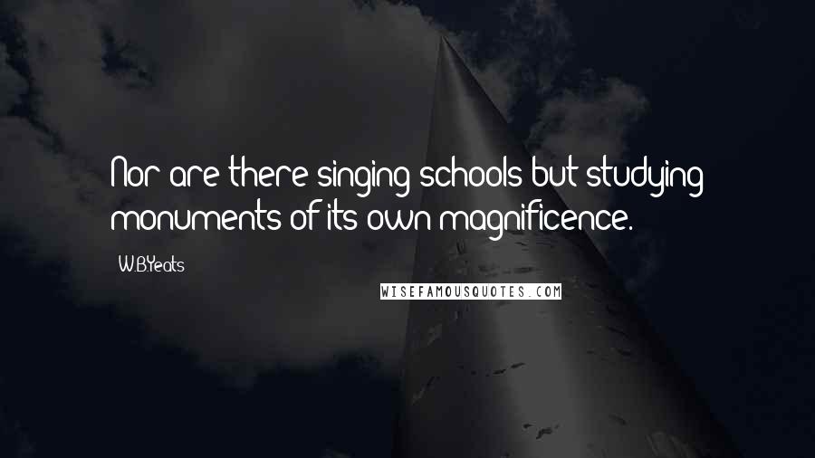 W.B.Yeats Quotes: Nor are there singing schools but studying monuments of its own magnificence.