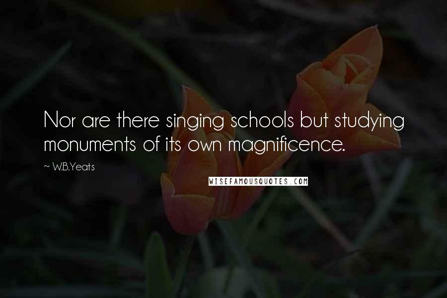 W.B.Yeats Quotes: Nor are there singing schools but studying monuments of its own magnificence.